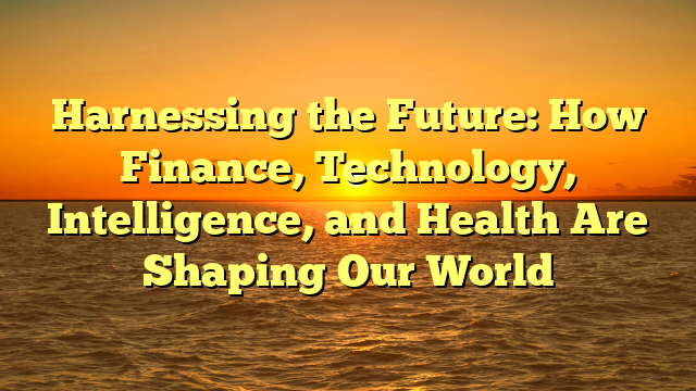 Harnessing the Future: How Finance, Technology, Intelligence, and Health Are Shaping Our World